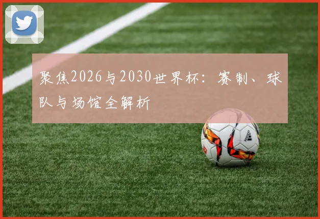 聚焦2026与2030世界杯:赛制、球队与场馆全解析