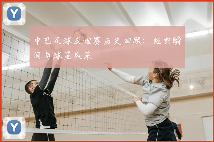 中巴足球友谊赛历史回顾:经典瞬间与球星风采