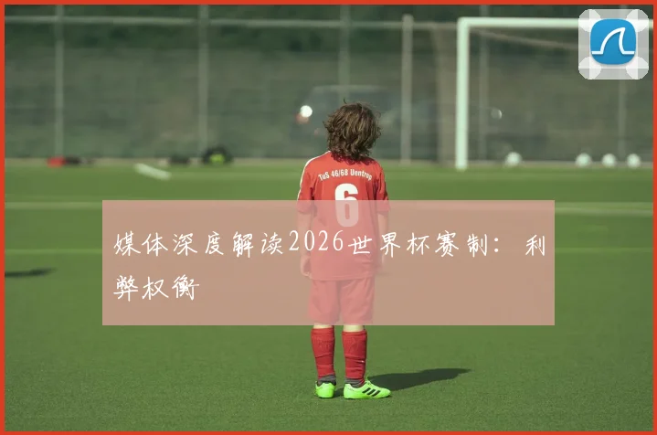 媒体深度解读2026世界杯赛制:利弊权衡