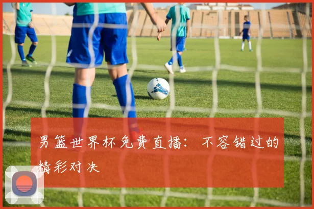 男篮世界杯免费直播:不容错过的精彩对决
