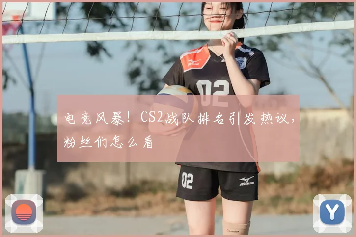 电竞风暴！CS2战队排名引发热议，粉丝们怎么看