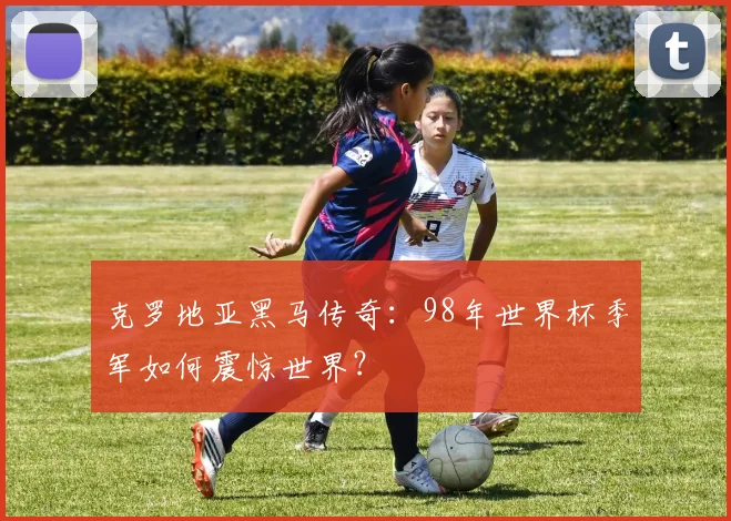 克罗地亚黑马传奇:98年世界杯季军如何震惊世界?
