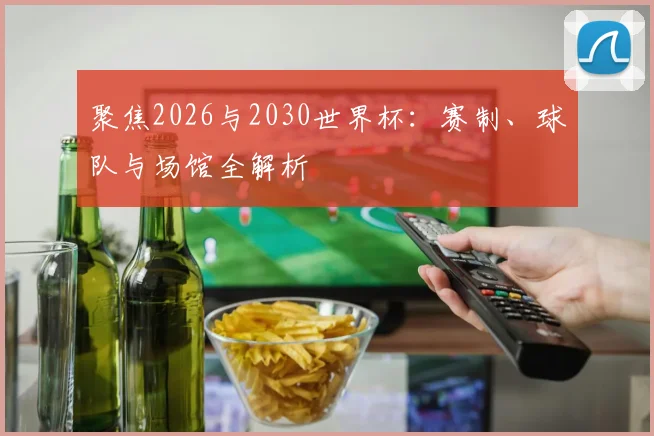 聚焦2026与2030世界杯:赛制、球队与场馆全解析