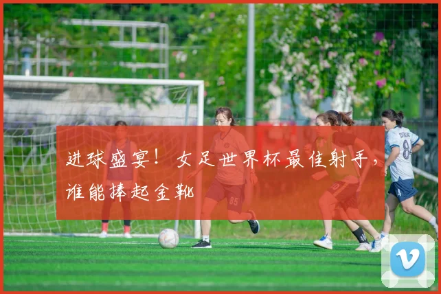 进球盛宴！女足世界杯最佳射手，谁能捧起金靴