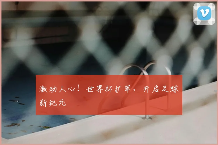 激动人心!世界杯扩军,开启足球新纪元