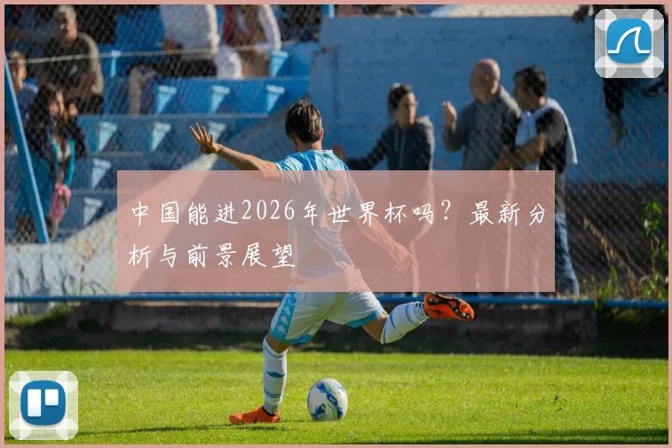 中国能进2026年世界杯吗?最新分析与前景展望