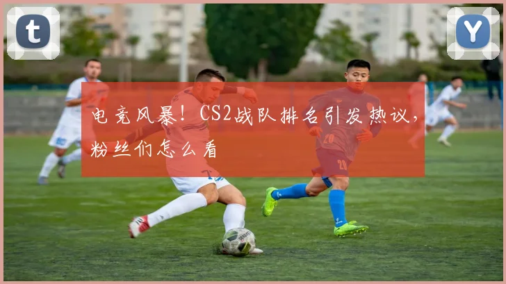 电竞风暴！CS2战队排名引发热议，粉丝们怎么看