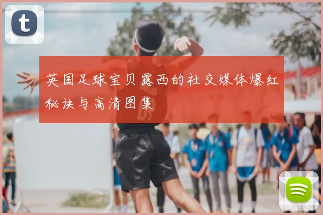 英国足球宝贝露西的社交媒体爆红秘诀与高清图集