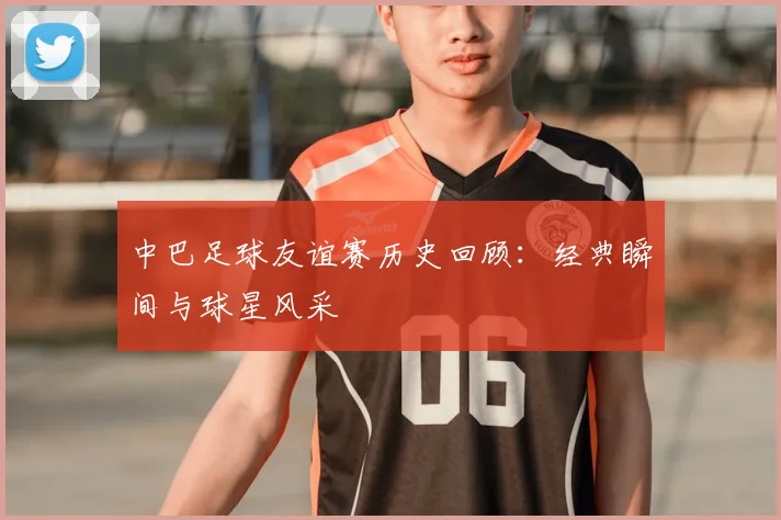 中巴足球友谊赛历史回顾:经典瞬间与球星风采