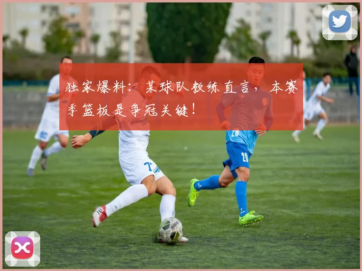 独家爆料：某球队教练直言，本赛季篮板是争冠关键！