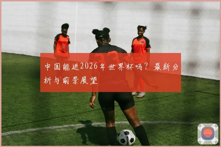 中国能进2026年世界杯吗?最新分析与前景展望